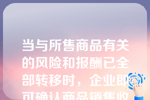 当与所售商品有关的风险和报酬已全部转移时，企业即可确认商品销售收入。（  ）