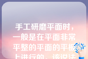 手工研磨平面时，一般是在平面非常平整的平面的平板上进行的，该说法（ ）