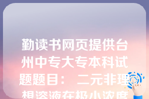 勤读书网页提供台州中专大专本科试题题目： 二元非理想溶液在极小浓度的'条件下，溶质组分和溶剂组分分别遵循( B )。