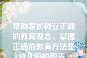 帮助家长树立正确的教育观念、掌握正确的教育方法是幼儿园的职责。