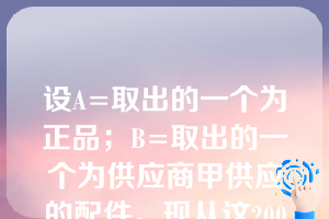 设A=取出的一个为正品；B=取出的一个为供应商甲供应的配件。现从这200个配件中任取一个经过检查发现是正品，则取出的这个正品为供应商甲供应的配件的概率为