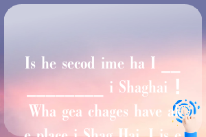 Is he secod ime ha I __________ i Shaghai ！ Wha gea chages have ake place i Shag Hai. I is e yeas sice I __________ i las ime.