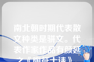 南北朝时期代表散文种类是骈文。代表作家作品有颜延之《陶征士诔》、《宋文元皇后哀策文》、谢灵运《岭表赋》、鲍照《大雷岸与妹书》、陶弘景（456—536）《答谢中书书》等。