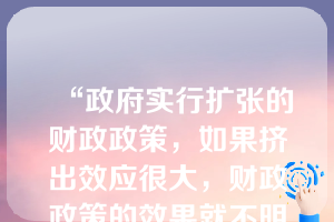 “政府实行扩张的财政政策，如果挤出效应很大，财政政策的效果就不明显” ，这是一个实证经济学命题。