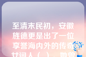 至清末民初，安徽旌德更是出了一位享誉海内外的传奇女词人（ ）。她曾任《大公报》编辑，北洋女子师范学堂校长，后旅居海外。她的诗词造诣深厚，尤擅填词，被誉为“近三百年来最后一位女词人”。