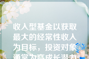 收入型基金以获取最大的经常性收入为目标，投资对象通常为高成长潜力的股票。