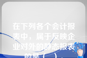 在下列各个会计报表中，属于反映企业对外的静态报表的是（  ）。