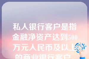 私人银行客户是指金融净资产达到500万元人民币及以上的商业银行客户。