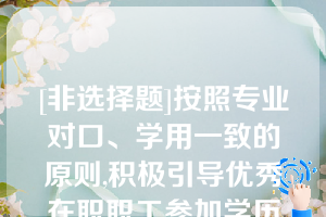 [非选择题]按照专业对口、学用一致的原则,积极引导优秀在职职工参加学历教育,提升（）层次