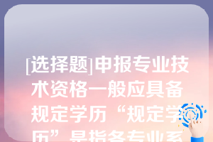 [选择题]申报专业技术资格一般应具备规定学历“规定学历”是指各专业系列《评审条件》和国家有关规定中明确的学历、学位要求（含后续学历）