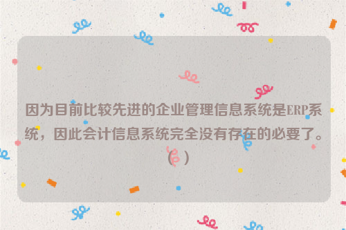 因为目前比较先进的企业管理信息系统是ERP系统，因此会计信息系统完全没有存在的必要了。（ ）