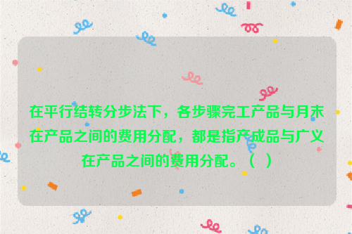 在平行结转分步法下，各步骤完工产品与月末在产品之间的费用分配，都是指产成品与广义在产品之间的费用分配。（ ）