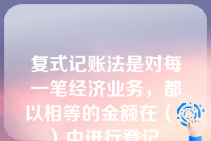 复式记账法是对每一笔经济业务，都以相等的金额在（  ）中进行登记。