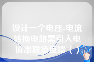 设计一个电压-电流转换电路需引入电流串联负反馈（）