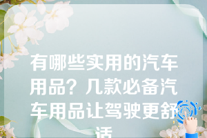 有哪些实用的汽车用品？几款必备汽车用品让驾驶更舒适