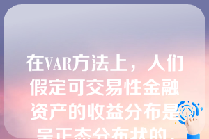 在VAR方法上，人们假定可交易性金融资产的收益分布是呈正态分布状的，这与它们的实际分布是大体吻合的。