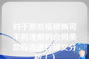 对于那些模棱两可不同理解的合同条款应当进行词义分析（）