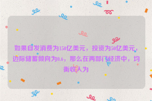 如果自发消费为150亿美元，投资为50亿美元，边际储蓄倾向为0.6，那么在两部门经济中，均衡收入为