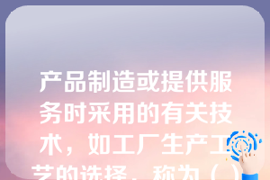 产品制造或提供服务时采用的有关技术，如工厂生产工艺的选择，称为（）