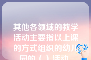 其他各领域的教学活动主要指以上课的方式组织的幼儿园的（）活动。