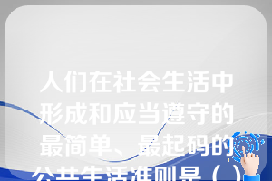 人们在社会生活中形成和应当遵守的最简单、最起码的公共生活准则是（）。