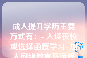 成人提升学历主要方式有：- 入读夜校或选择函授学习- 加入网络教育及远程学习计划- 报考成人高考进入高校- 自学并通过考试取得证书- 完成职业培训与技能认证课程