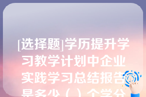 [选择题]学历提升学习教学计划中企业实践学习总结报告是多少（）个学分此题未答单选题（0.5分）