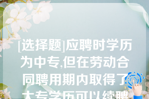 [选择题]应聘时学历为中专,但在劳动合同聘用期内取得了大专学历可以续聘（）