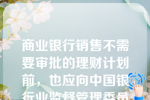 商业银行销售不需要审批的理财计划前，也应向中国银行业监督管理委员会或其派出机构报告，商业银行最迟应该销售理财计划前（），将规定资料按照有关业务报告的程序规定报送中国银行业监督管理委员会或其派出机构。