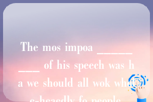 The mos impoa ________ of his speech was ha we should all wok whole-heaedly fo people.