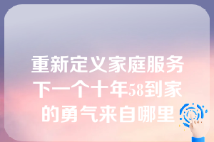 重新定义家庭服务下一个十年58到家的勇气来自哪里