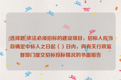 [选择题]依法必须招标的建设项目，招标人应当自确定中标人之日起（）日内，向有关行政监督部门提交招标投标情况的书面报告