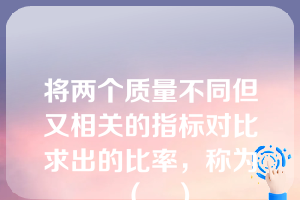 将两个质量不同但又相关的指标对比求出的比率，称为（　）