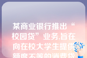 某商业银行推出“校园贷”业务,旨在向在校大学生提供额度不等的消费贷款。对此,下列哪些说法是错误的