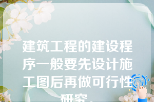 建筑工程的建设程序一般要先设计施工图后再做可行性研究。