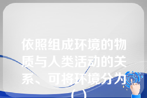 依照组成环境的物质与人类活动的关系、可将环境分为（）