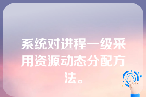 系统对进程一级采用资源动态分配方法。