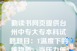 勤读书网页提供台州中专大专本科试题题目：T温度下的纯物质，当压力低于该温度下的饱和蒸汽压时，则气体的状态为（ C ）