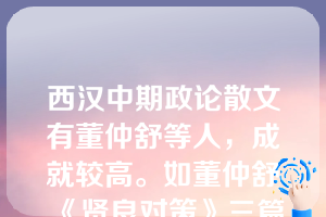 西汉中期政论散文有董仲舒等人，成就较高。如董仲舒《贤良对策》三篇等。西汉另有王充《论衡》、王符《潜夫论》等散文较为有名。