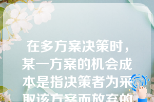 在多方案决策时，某一方案的机会成本是指决策者为采取该方案而放弃的所有其他方案的利益。