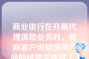 商业银行在开展代理保险业务时，需向客户说明保险产品的经营主体时（）。