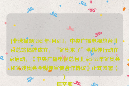 [非选择题]2021年6月6日，中央广播电视总台北京总站揭牌成立，“冬奥来了”全媒体行动在京启动，《中央广播电视总台北京2022年冬奥会和冬残奥会全媒体宣传合作协议》正式签署（　　）
填空题