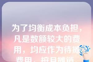 为了均衡成本负担，凡是数额较大的费用，均应作为待摊费用，按月摊销。