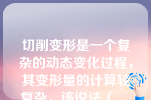 切削变形是一个复杂的动态变化过程，其变形量的计算较复杂，该说法（    ）