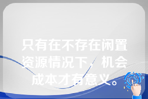 只有在不存在闲置资源情况下，机会成本才有意义。