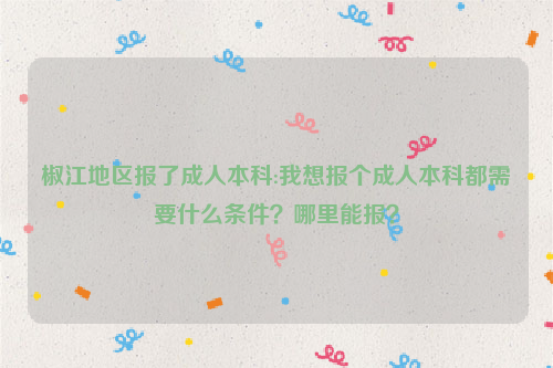 椒江地区报了成人本科:我想报个成人本科都需要什么条件？哪里能报？