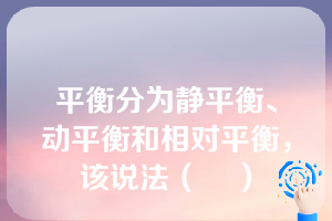 平衡分为静平衡、动平衡和相对平衡，该说法（    ）