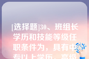 [选择题]30、班组长学历和技能等级任职条件为，具有中专以上学历，高级工以上技能等级（）