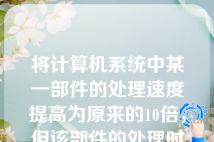 将计算机系统中某一部件的处理速度提高为原来的10倍，但该部件的处理时间占整个系统运行时间的一半，则系统加速比约为（）