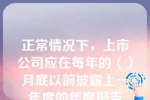 正常情况下，上市公司应在每年的（）月底以前披露上一年度的年度报告